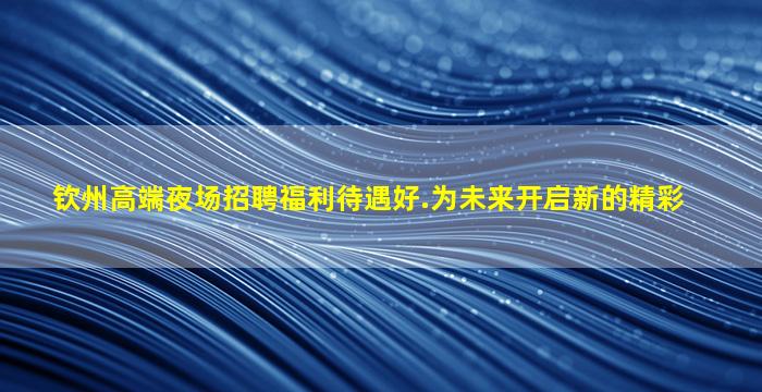 钦州高端夜场招聘福利待遇好.为未来开启新的精彩